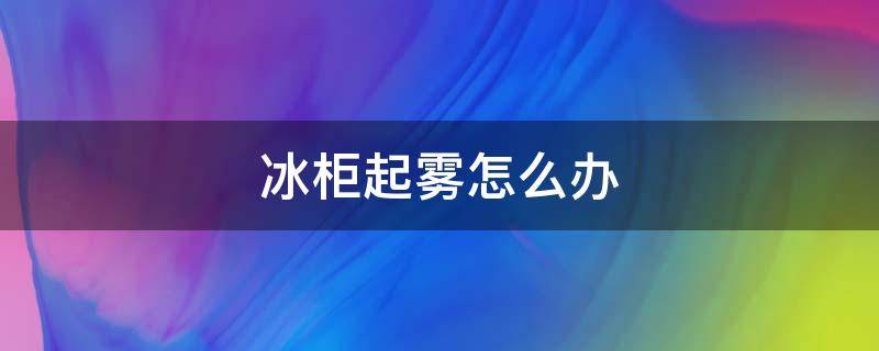 冰柜起雾怎么办 冰柜起雾怎么处理