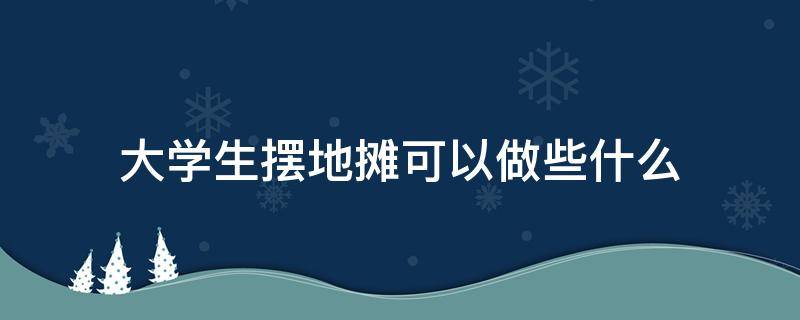大学生摆地摊可以做些什么 大学生摆地摊赚钱吗