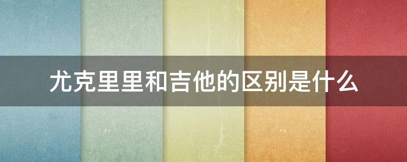 尤克里里和吉他的区别是什么 尤克里里和吉他有什么区别吗?
