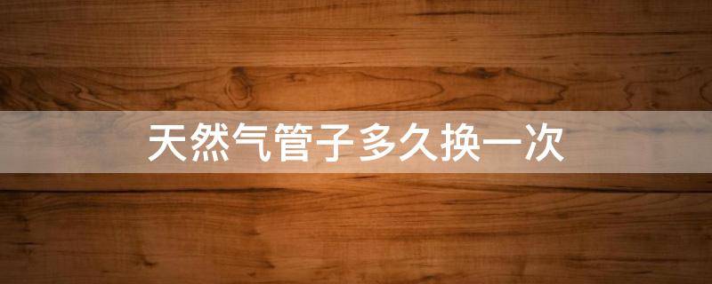 天然气管子多久换一次（天然气管子多久换一次不锈钢）