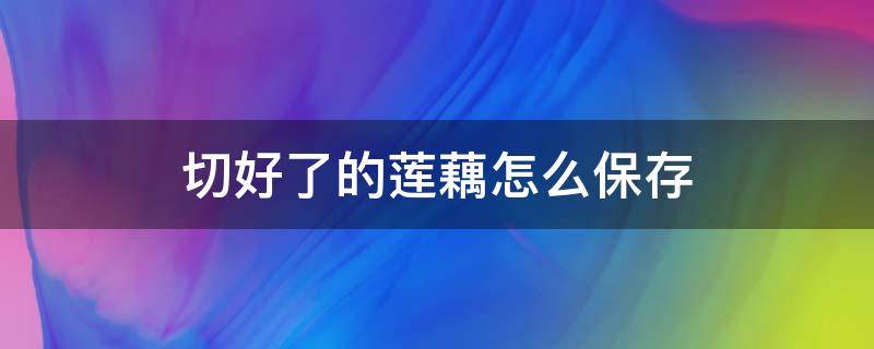 切好了的莲藕怎么保存 切好的莲藕怎么保存过夜
