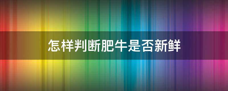 怎样判断肥牛是否新鲜（怎么判断肥牛坏没坏）