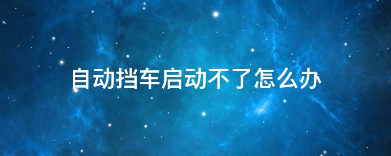 自动挡车启动不了怎么办（自动挡车启动不了怎么办呢）