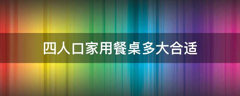四人口家用餐桌多大合适（四口人的餐桌多长合适）