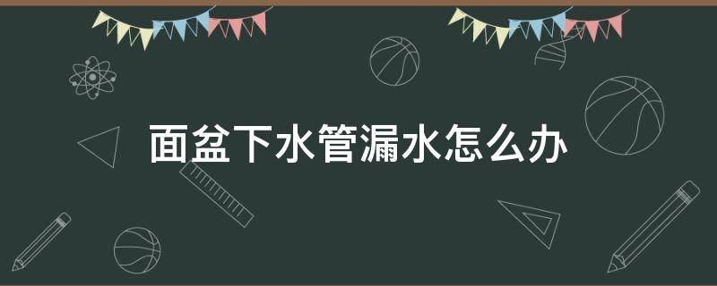 面盆下水管漏水怎么办（洗手台底部漏水怎么办）