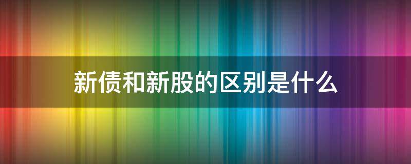 新债和新股的区别是什么（新债和新股有什么区别）