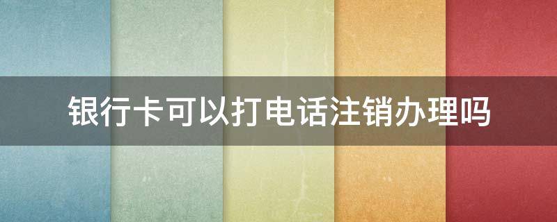 银行卡可以打电话注销办理吗（银行卡可以打电话注销办理吗多少钱）