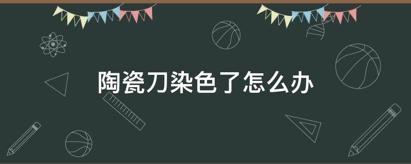 陶瓷刀染色了怎么办（陶瓷刀染色了怎么办呢）