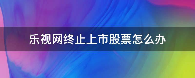 乐视网终止上市股票怎么办 乐视网已经资不抵债了 暂停上市风险下股价大跌