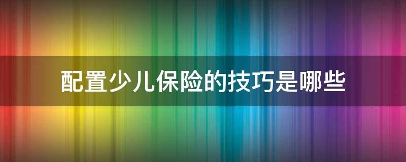 配置少儿保险的技巧是哪些（配置少儿保险的技巧是哪些方面）