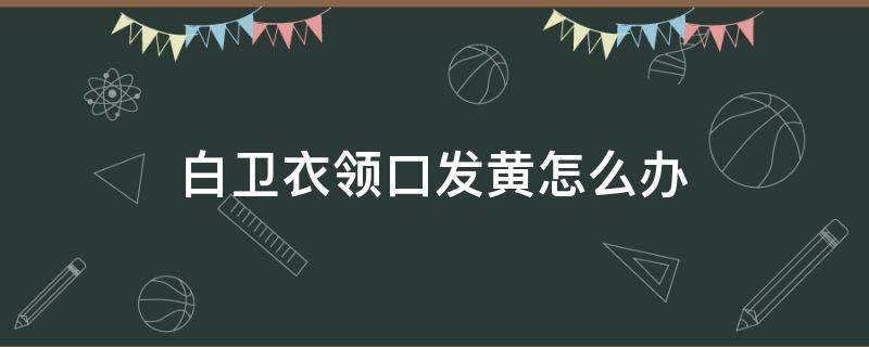 白卫衣领口发黄怎么办 白卫衣领口发黄怎么办呢