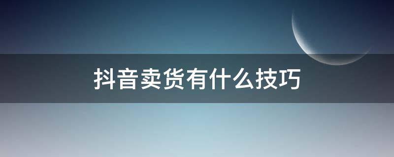 抖音卖货有什么技巧 抖音卖货怎么操作流程