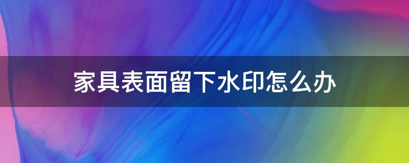 家具表面留下水印怎么办（家具表面留下水印怎么办呢）