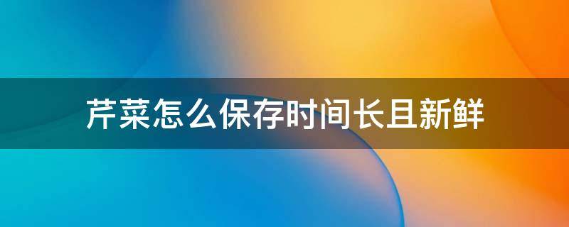 芹菜怎么保存时间长且新鲜（芹菜怎么保存才能保鲜）
