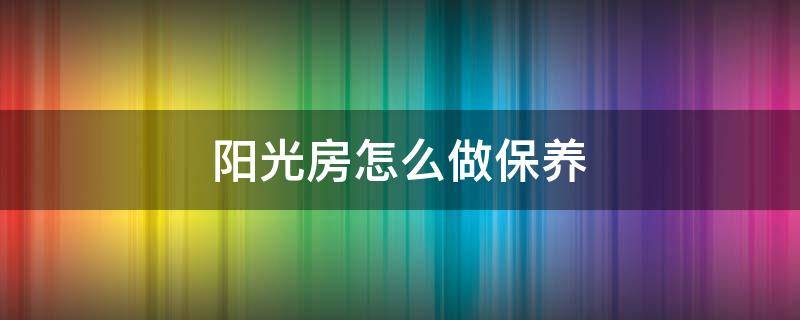 阳光房怎么做保养 阳光房怎么做保养好