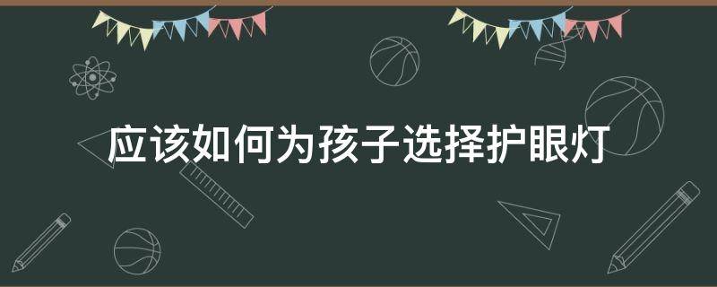 应该如何为孩子选择护眼灯（如何给孩子选择护眼灯）