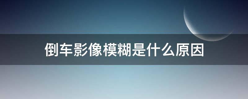 倒车影像模糊是什么原因 倒车影像模糊解决方法