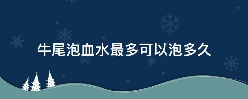 牛尾泡血水最多可以泡多久（牛尾泡多长时间）