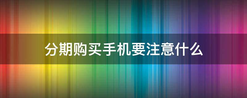 分期购买手机要注意什么（分期购买手机要注意什么细节）
