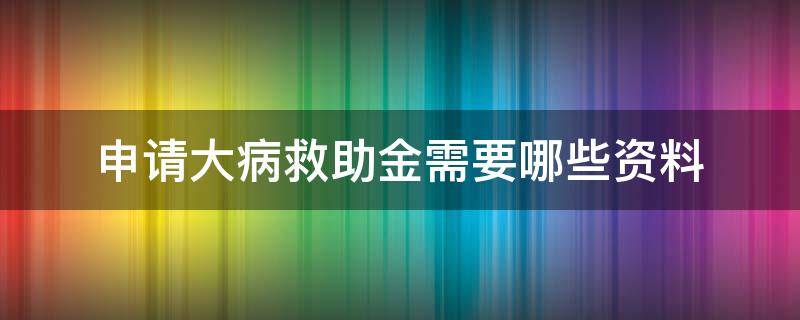 申请大病救助金需要哪些资料（申请大病救助的条件及流程）