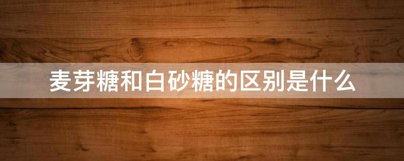 麦芽糖和白砂糖的区别是什么（麦芽糖和白砂糖哪个更容易发胖）