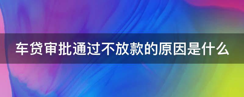 车贷审批通过不放款的原因是什么