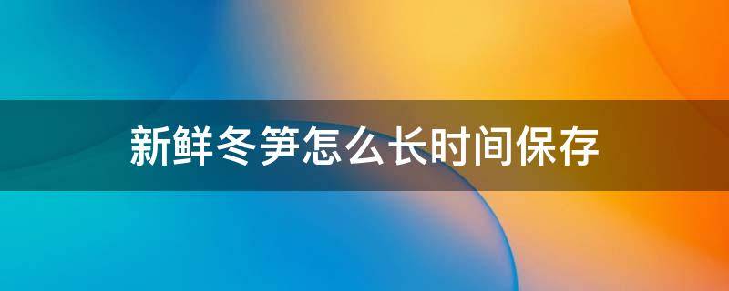 新鲜冬笋怎么长时间保存（新鲜冬笋怎么长时间保存好）