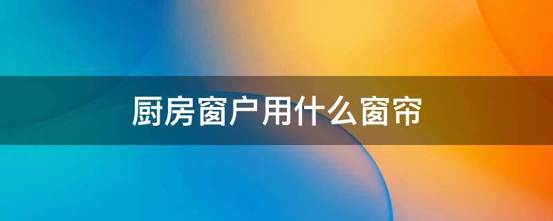 厨房窗户用什么窗帘 厨房窗户用什么窗帘合适
