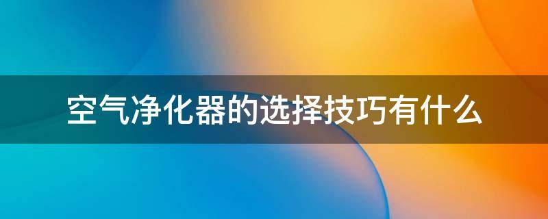 空气净化器的选择技巧有什么 空气净化器挑选全攻略详解