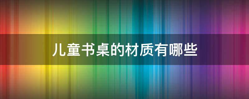 儿童书桌的材质有哪些（儿童书桌选什么木材好）