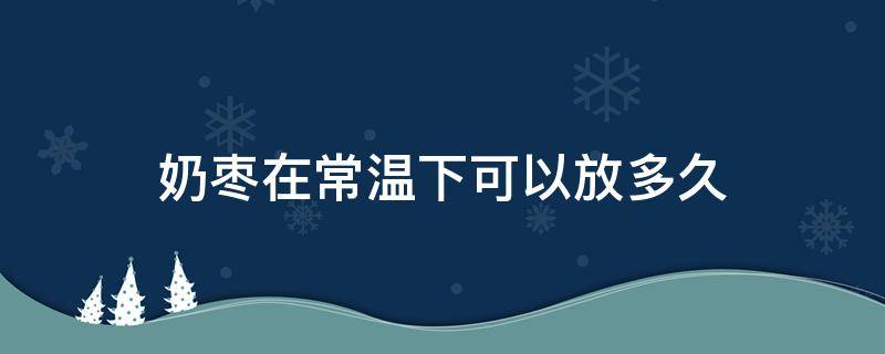奶枣在常温下可以放多久（奶枣可以存放多长时间）