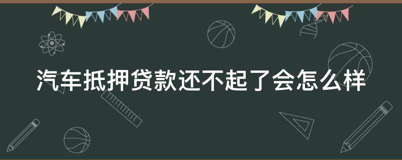汽车抵押贷款还不起了会怎么样 汽车抵押贷款还不起了会怎么样吗