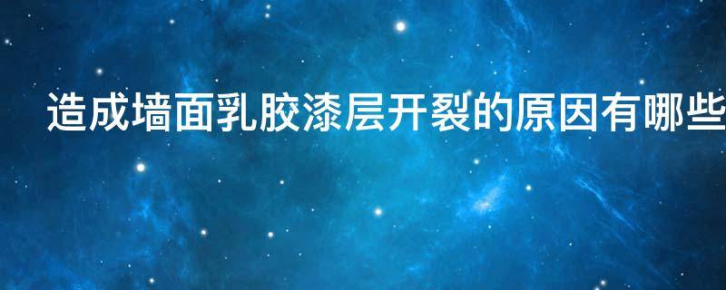 造成墙面乳胶漆层开裂的原因有哪些（墙体乳胶漆开裂的主要原因）