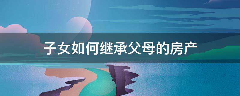 子女如何继承父母的房产（子女如何继承父母的房产法律民法典是怎样规定的）