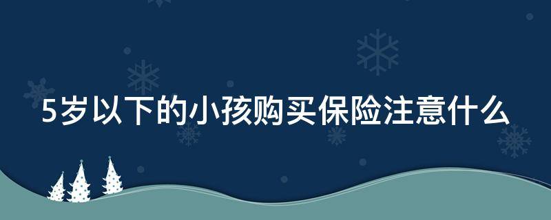 5岁以下的小孩购买保险注意什么 5岁孩子买保险,什么保险比较合适?