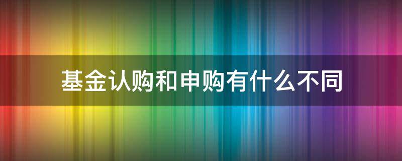 基金认购和申购有什么不同（基金认购和申购有什么不同吗）