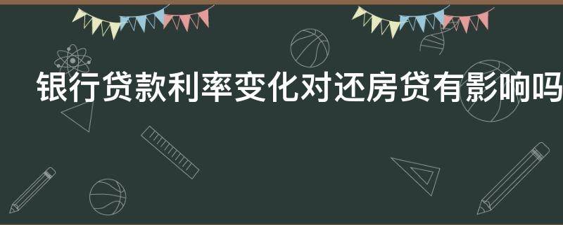 银行贷款利率变化对还房贷有影响吗 银行贷款利率变动对还款有影响吗