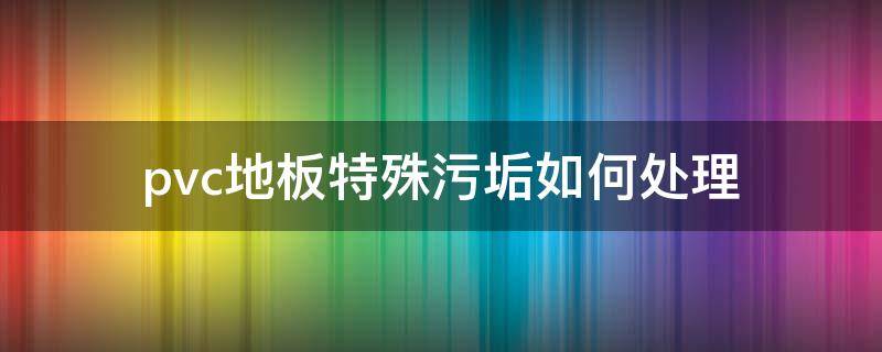 pvc地板特殊污垢如何处理（pvc地板特殊污垢如何处理好）