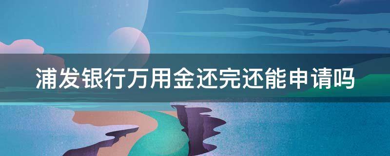 浦发银行万用金还完还能申请吗（浦发银行万用金还完还能申请吗怎么取消）