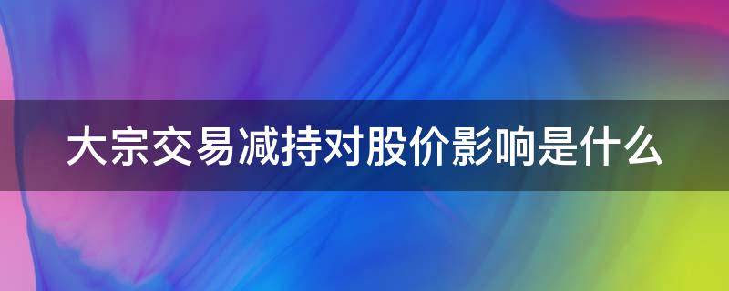 大宗交易减持对股价影响是什么（大宗交易减持对股价影响是什么意思）