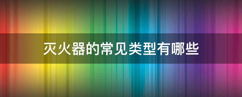 灭火器的常见类型有哪些（灭火器的常见类型有哪些）