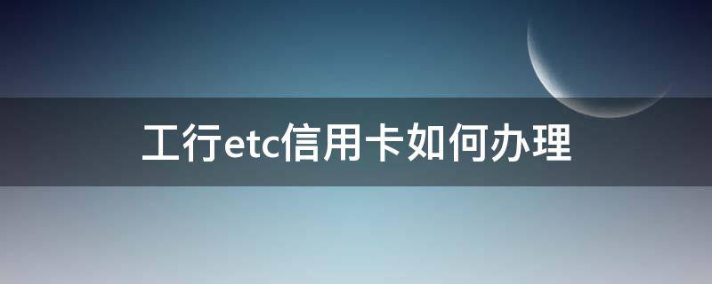 工行etc信用卡如何办理（工行etc信用卡如何办理）