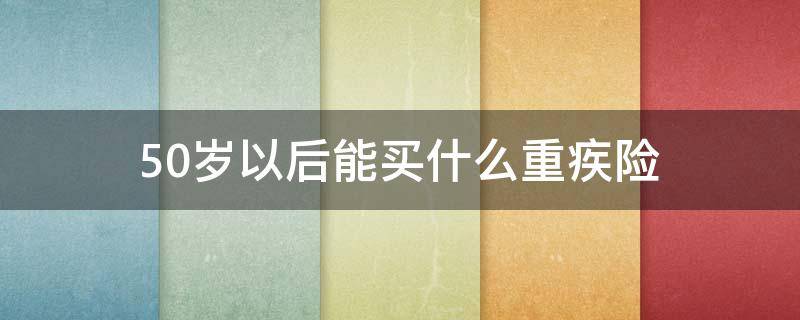 50岁以后能买什么重疾险（50岁以上可以买什么重疾险）