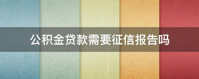公积金贷款需要征信报告吗 办理公积金贷款需要征信报告吗