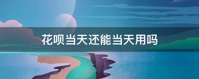 花呗当天还能当天用吗（花呗当天还能当天用吗）