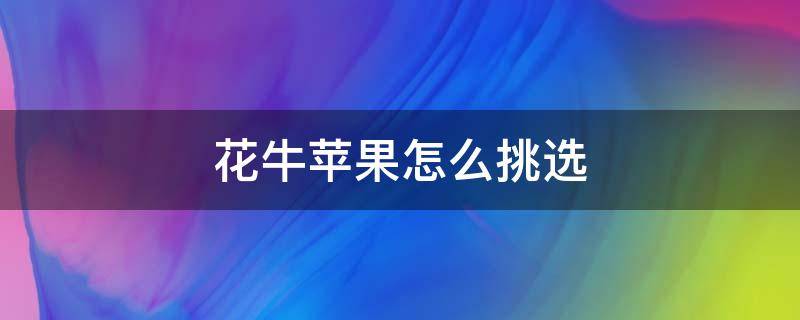 花牛苹果怎么挑选（花牛苹果怎么挑选是真的）