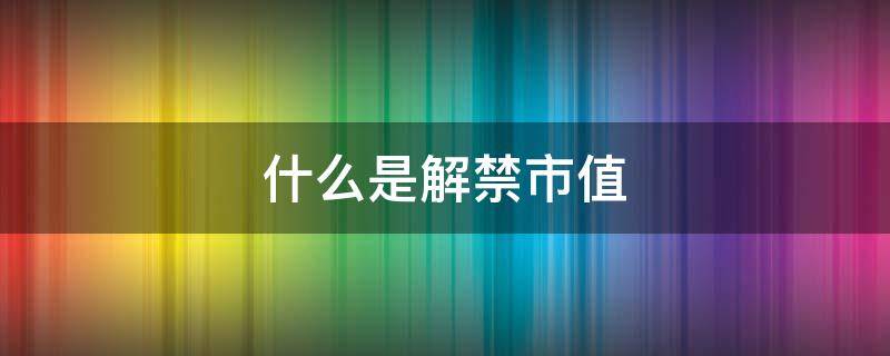 什么是解禁市值 什么是解禁市值股票