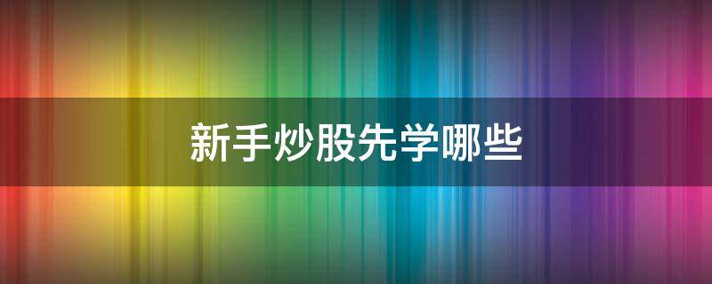 新手炒股先学哪些（新手炒股先学哪些技能）