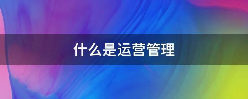 什么是运营管理（什么是运营管理,其具有什么作用）