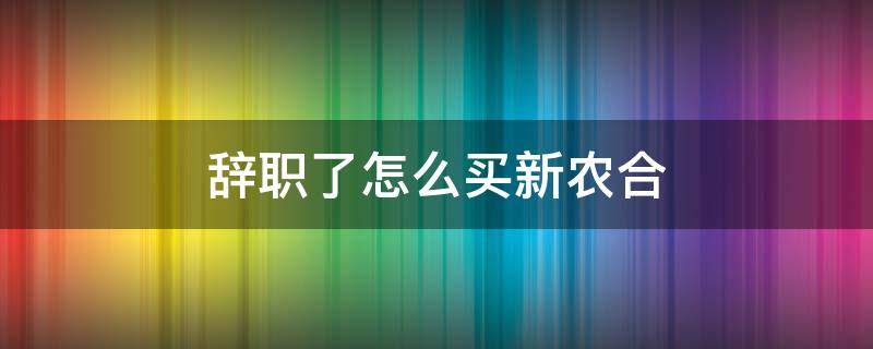 辞职了怎么买新农合（离职后怎么买农村合作医疗）